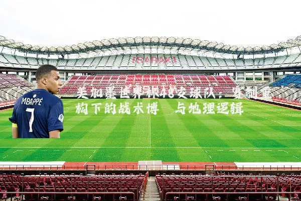 美加墨世界杯48支球队:赛制重构下的战术博弈与地理逻辑
