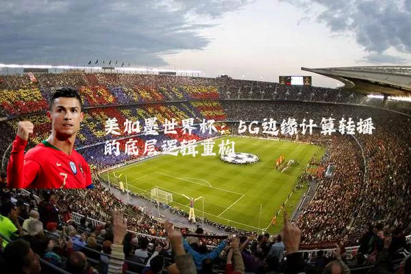 美加墨世界杯：5G边缘计算转播的底层逻辑重构