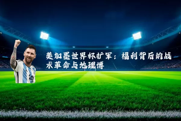 美加墨世界杯扩军:福利背后的战术革命与地理博弈