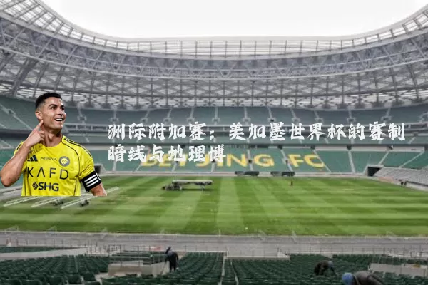 洲际附加赛：美加墨世界杯的赛制暗线与地理博弈