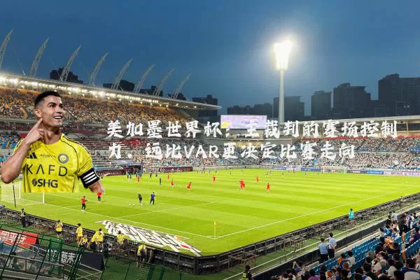 美加墨世界杯：主裁判的赛场控制力，远比VAR更决定比赛走向