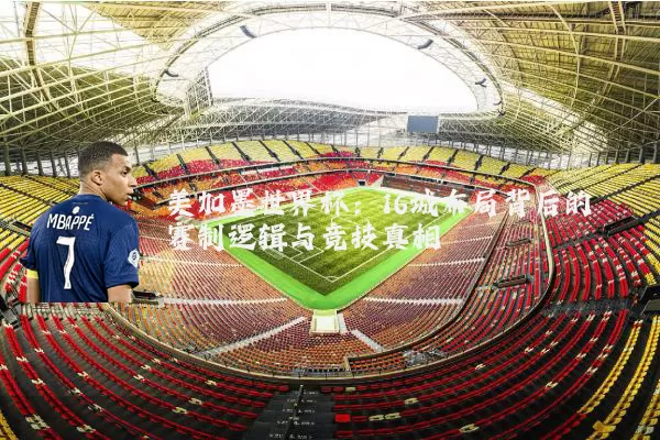 美加墨世界杯：16城布局背后的赛制逻辑与竞技真相